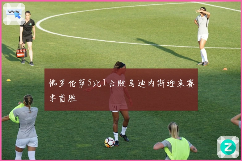 佛罗伦萨5比1击败乌迪内斯迎来赛季首胜
