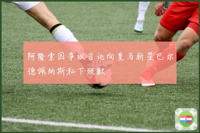 阿隆索因争议言论向皇马新星巴尔德佩纳斯私下致歉