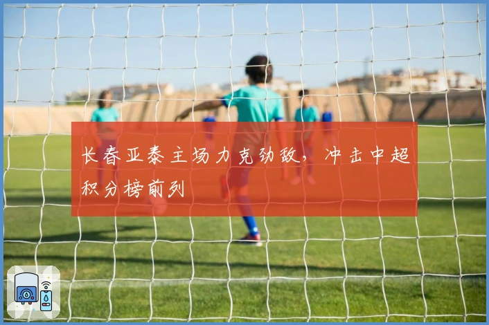 长春亚泰主场力克劲敌，冲击中超积分榜前列