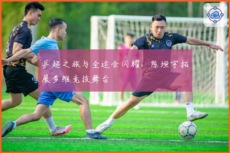 乒超之旅与全运会闪耀，陈垣宇拓展多维竞技舞台