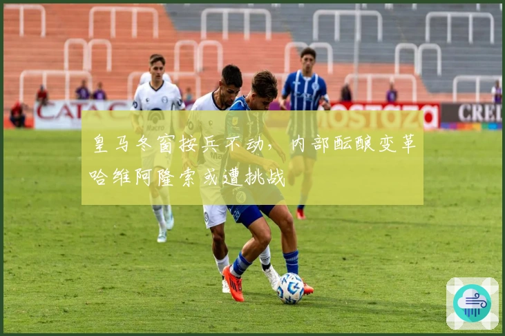 皇马冬窗按兵不动,内部酝酿变革哈维阿隆索或遭挑战