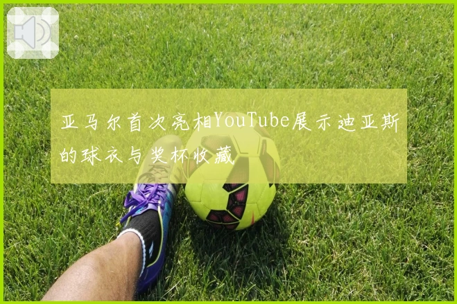 亚马尔首次亮相YouTube展示迪亚斯的球衣与奖杯收藏