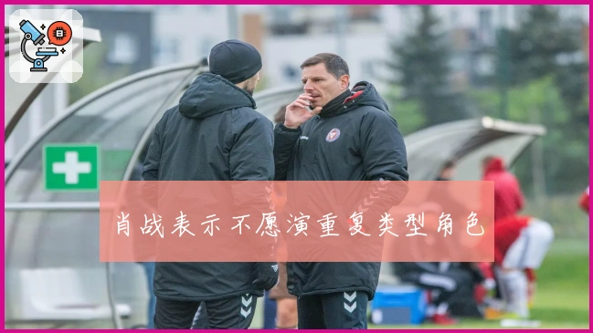 肖战表示不愿演重复类型角色