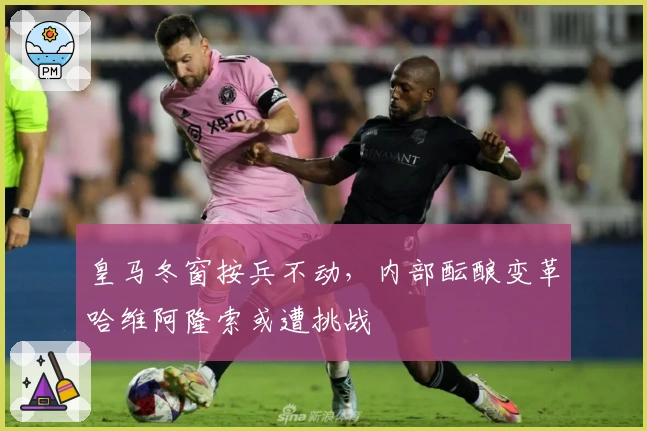 皇马冬窗按兵不动，内部酝酿变革哈维阿隆索或遭挑战