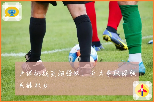 卢顿挑战英超强队，全力争取保级关键积分