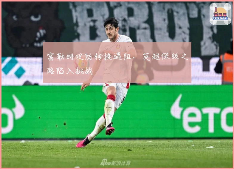 富勒姆攻防转换遇阻，英超保级之路陷入挑战