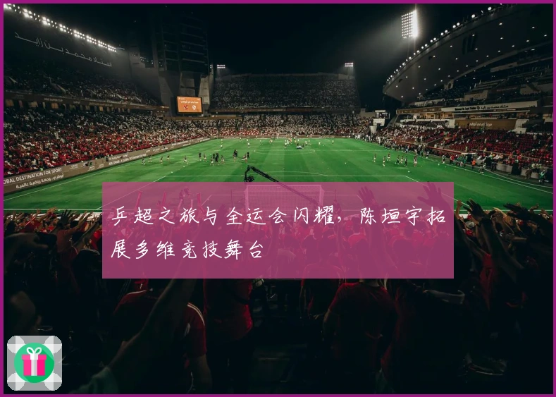 乒超之旅与全运会闪耀，陈垣宇拓展多维竞技舞台