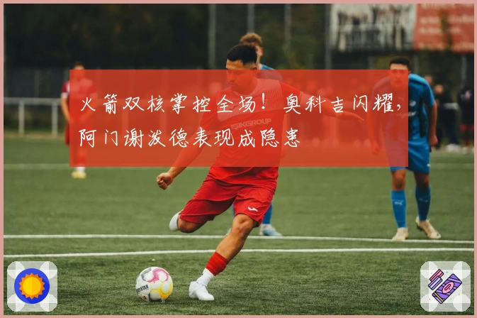 火箭双核掌控全场！奥科吉闪耀，阿门谢泼德表现成隐患