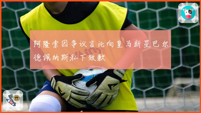 阿隆索因争议言论向皇马新星巴尔德佩纳斯私下致歉